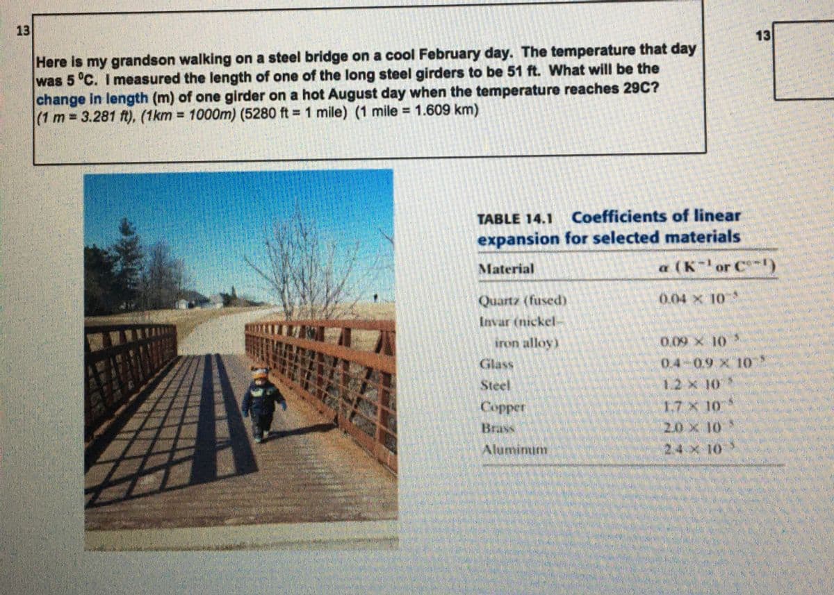 13
13
Here is my grandson walking on a steel bridge on a cool February day. The temperature that day
was 5 °C. I measured the length of one of the long steel girders to be 51 ft. What will be the
change in length (m) of one girder on a hot August day when the temperature reaches 29C?
(1 m 3.281 ft), (1km = 1000m) (5280 ft = 1 mile) (1 mile = 1.609 km)
%3D
TABLE 14.1 Coefficients of linear
expansion for selected materials
Material
a (Kor C)
Quartz (fused)
0.04 x 10
Invar (nickel-
iron alloy)
0.09 X 10
Glass
Steel
Copper
17 X 10
20 x 10
Alaminum
2.4x 10
