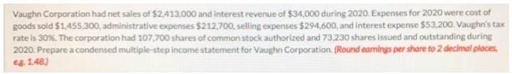 Vaughn Corporation had net sales of $2,413,000 and interest revenue of $34,000 during 2020. Expenses for 2020 were cost of
goods sold $1,455,300, administrative expenses $212,700, selling expenses $294,600, and interest expense $53,200. Vaughn's tax
rate is 30%. The corporation had 107,700 shares of common stock authorized and 73,230 shares issued and outstanding during
2020. Prepare a condensed multiple-step income statement for Vaughn Corporation. (Round eamings per share to 2 decimal places,
eg 1.48)
