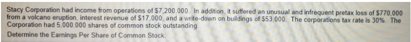 Stacy Corporation had income from operations of $7,200,000. In addition, it suffered an unusual and infrequent pretax loss of $770,000
from a volcano eruption, interest revenue of $17,000, and a write-down on buildings of $53,000. The corporations tax rate is 30%. The
Corporation had 5,000,000 shares of common stock outstanding
Determine the Earnings Per Share of Common Stock.
