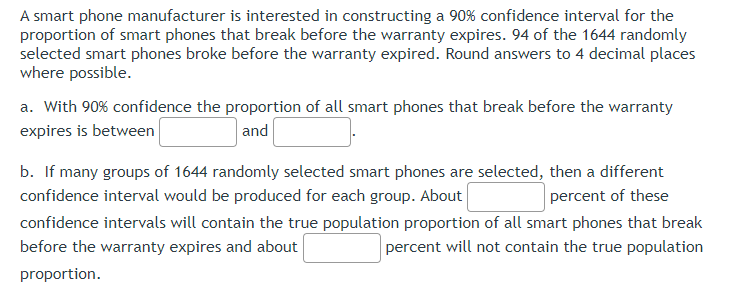 A smart phone manufacturer is interested in constructing a 90% confidence interval for the
proportion of smart phones that break before the warranty expires. 94 of the 1644 randomly
selected smart phones broke before the warranty expired. Round answers to 4 decimal places
where possible.
a. With 90% confidence the proportion of all smart phones that break before the warranty
expires is between
and
b. If many groups of 1644 randomly selected smart phones are selected, then a different
confidence interval would be produced for each group. About
percent of these
confidence intervals will contain the true population proportion of all smart phones that break
before the warranty expires and about
percent will not contain the true population
proportion.