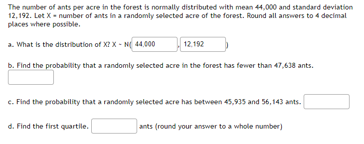The number of ants per acre in the forest is normally distributed with mean 44,000 and standard deviation
12,192. Let X = number of ants in a randomly selected acre of the forest. Round all answers to 4 decimal
places where possible.
a. What is the distribution of X? X - N( 44,000
12,192
b. Find the probability that a randomly selected acre in the forest has fewer than 47,638 ants.
c. Find the probability that a randomly selected acre has between 45,935 and 56,143 ants.
d. Find the first quartile.
ants (round your answer to a whole number)