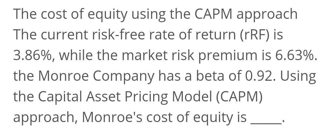 The cost of equity using the CAPM approach
The current risk-free rate of return (rRF) is
3.86%, while the market risk premium is 6.63%.
the Monroe Company has a beta of 0.92. Using
the Capital Asset Pricing Model (CAPM)
approach, Monroe's cost of equity is
