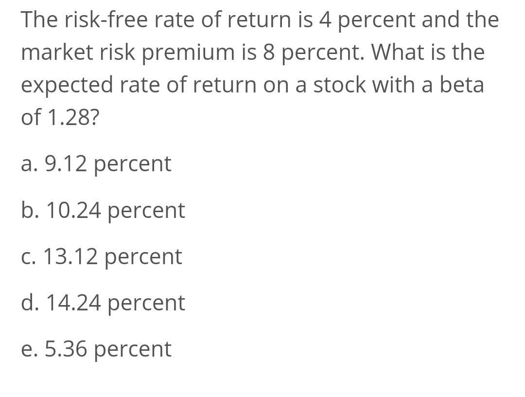 The risk-free rate of return is 4 percent and the
market risk premium is 8 percent. What is the
expected rate of return on a stock with a beta
of 1.28?
a. 9.12 percent
b. 10.24 percent
c. 13.12 percent
d. 14.24 percent
e. 5.36 percent
