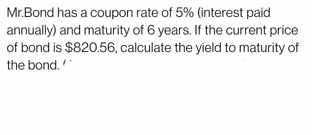 Mr.Bond has a coupon rate of 5% (interest paid
annually) and maturity of 6 years. If the current price
of bond is $820.56, calculate the yield to maturity of
the bond.
