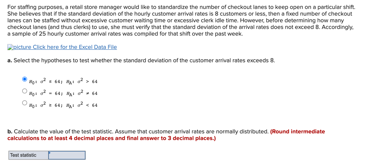 For staffing purposes, a retail store manager would like to standardize the number of checkout lanes to keep open on a particular shift.
She believes that if the standard deviation of the hourly customer arrival rates is 8 customers or less, then a fixed number of checkout
lanes can be staffed without excessive customer waiting time or excessive clerk idle time. However, before determining how many
checkout lanes (and thus clerks) to use, she must verify that the standard deviation of the arrival rates does not exceed 8. Accordingly,
a sample of 25 hourly customer arrival rates was compiled for that shift over the past week.
picture Click here for the Excel Data File
a. Select the hypotheses to test whether the standard deviation of the customer arrival rates exceeds 8.
Ho :
o2
s 64; Нд: o* > 64
Но:
3 64; Нд: оt # 64
Ho: o 2 64; HA: 0² < 64
b. Calculate the value of the test statistic. Assume that customer arrival rates are normally distributed. (Round intermediate
calculations to at least 4 decimal places and final answer to 3 decimal places.)
Test statistic
