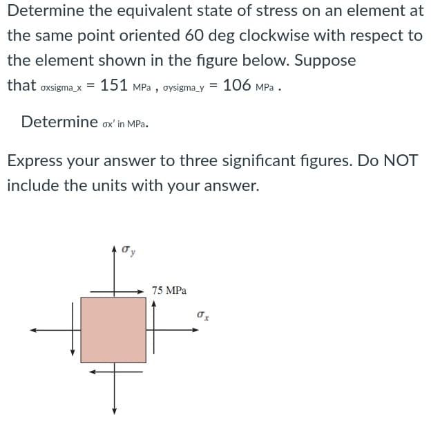 Determine the equivalent state of stress on an element at
the same point oriented 60 deg clockwise with respect to
the element shown in the figure below. Suppose
that oxsigma_x = 151 MPa , oysigma y = 106 MPa .
Determine ox' in MPa.
Express your answer to three significant figures. Do NOT
include the units with your answer.
Ty
75 MPa
