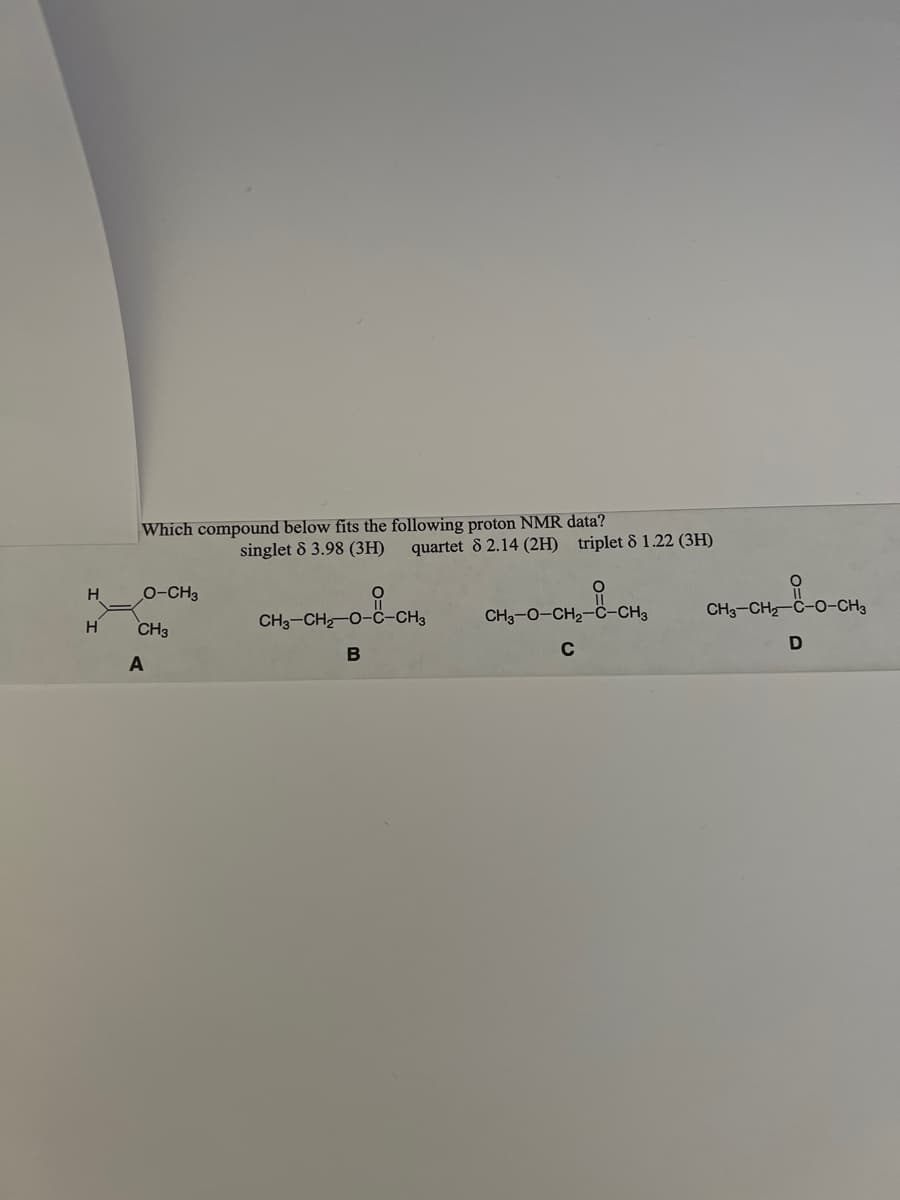 H
H
Which compound below fits the following proton NMR data?
O-CH3
CH3
A
singlet 8 3.98 (3H) quartet 8 2.14 (2H) triplet 81.22 (3H)
CH3-CH₂-O-C-CH3
--CH₂
B
CH3-O-CH₂-C-CH3
C
CH₂-CH₂-C-0-CH₂
D