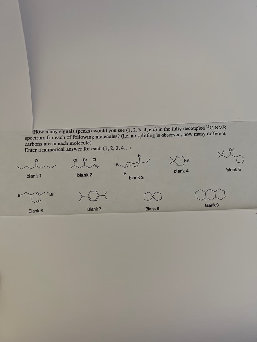 How many signals (peaks) would you see (1, 2, 3, 4, etc) in the fully decoupled 13C NMR
spectrum for each of following molecules? (i.e. no splitting is observed, how many different
carbons are in each molecule)
Enter a numerical answer for each (1, 2, 3, 4...)
CI Br Cl
blank 1
Blank 6
Br
blank 2
Blank 7
H
H
blank 3
∞
Blank 8
NH
blank 4
Blank 9
blank 5