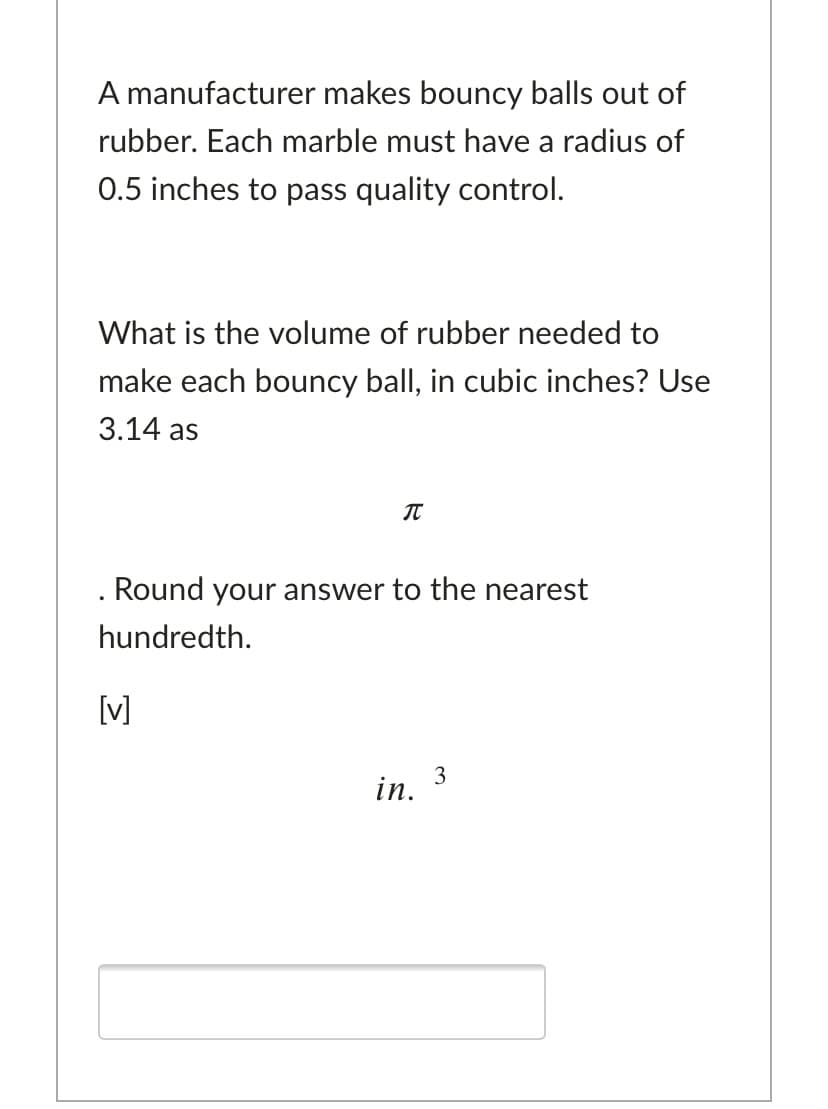A manufacturer makes bouncy balls out of
rubber. Each marble must have a radius of
0.5 inches to pass quality control.
What is the volume of rubber needed to
make each bouncy ball, in cubic inches? Use
3.14 as
IT
. Round your answer to the nearest
hundredth.
[V]
3
in.

