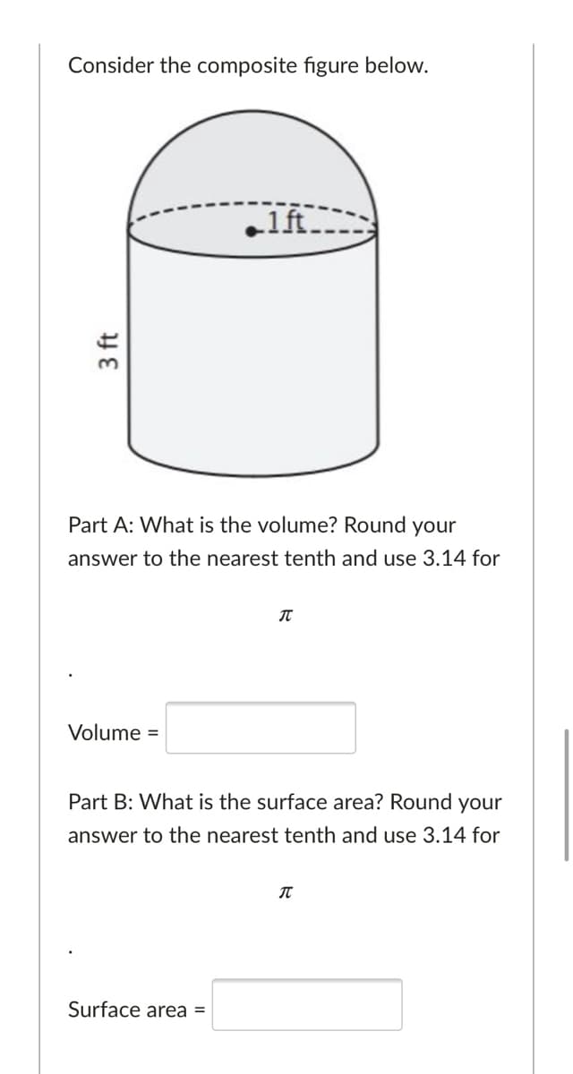 Consider the composite figure below.
.1ft
Part A: What is the volume? Round your
answer to the nearest tenth and use 3.14 for
Volume =
Part B: What is the surface area? Round your
answer to the nearest tenth and use 3.14 for
Surface area =
3 ft
