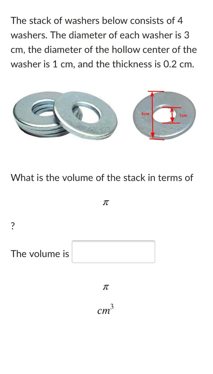 The stack of washers below consists of 4
washers. The diameter of each washer is 3
cm, the diameter of the hollow center of the
washer is 1 cm, and the thickness is 0.2 cm.
3cm
1cm
What is the volume of the stack in terms of
The volume is
cm

