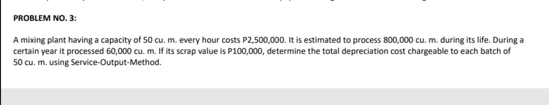 PROBLEM NO. 3:
A mixing plant having a capacity of 50 cu. m. every hour costs P2,500,000. It is estimated to process 800,000 cu. m. during its life. During a
certain year it processed 60,000 cu. m. If its scrap value is P100,000, determine the total depreciation cost chargeable to each batch of
50 cu. m. using Service-Output-Method.
