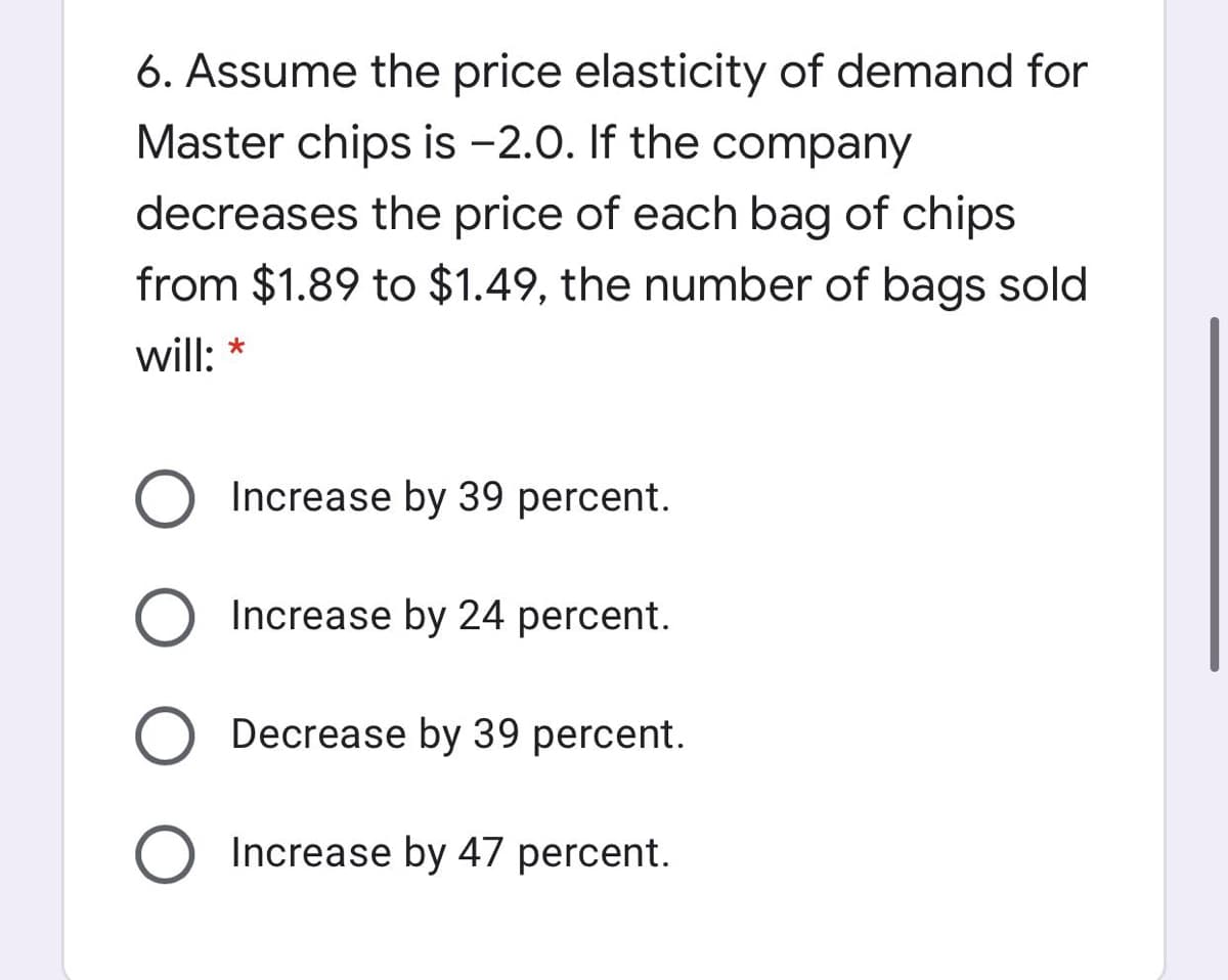 6. Assume the price elasticity of demand for
Master chips is -2.0. If the company
decreases the price of each bag of chips
from $1.89 to $1.49, the number of bags sold
will: *
Increase by 39 percent.
Increase by 24 percent.
Decrease by 39 percent.
Increase by 47 percent.
