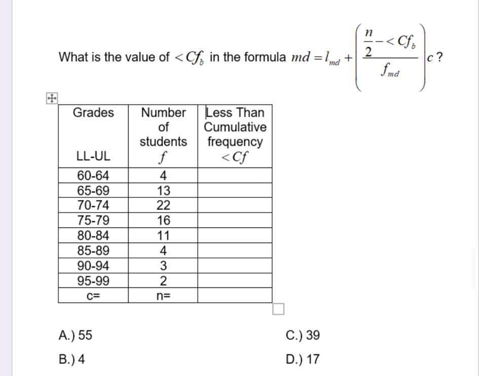 < Cf,
What is the value of <Cf in the formula md =1,
с ?
md
fmd
Less Than
Cumulative
Grades
Number
of
students
frequency
<Cf
LL-UL
f
60-64
4
65-69
70-74
75-79
80-84
13
22
16
11
85-89
4
90-94
3
95-99
C=
n=
A.) 55
C.) 39
В.)4
D.) 17
