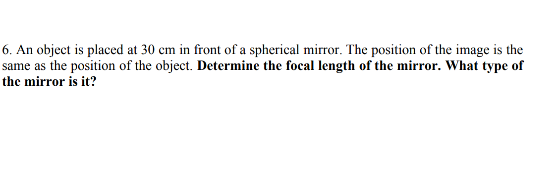 6. An object is placed at 30 cm in front of a spherical mirror. The position of the image is the
same as the position of the object. Determine the focal length of the mirror. What type of
the mirror is it?

