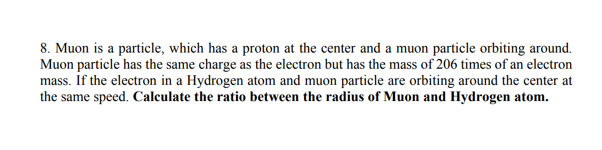 8. Muon is a particle, which has a proton at the center and a muon particle orbiting around.
Muon particle has the same charge as the electron but has the mass of 206 times of an electron
mass. If the electron in a Hydrogen atom and muon particle are orbiting around the center at
the same speed. Calculate the ratio between the radius of Muon and Hydrogen atom.
