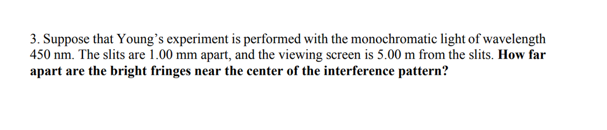 3. Suppose that Young's experiment is performed with the monochromatic light of wavelength
450 nm. The slits are 1.00 mm apart, and the viewing screen is 5.00 m from the slits. How far
apart are the bright fringes near the center of the interference pattern?
