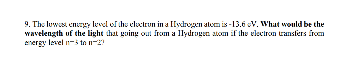 9. The lowest energy level of the electron in a Hydrogen atom is -13.6 eV. What would be the
wavelength of the light that going out from a Hydrogen atom if the electron transfers from
energy level n=3 to n=2?
