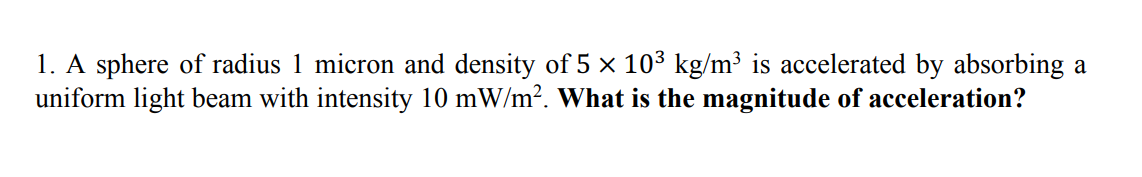 1. A sphere of radius 1 micron and density of 5 × 10³ kg/m³ is accelerated by absorbing a
uniform light beam with intensity 10 mW/m?. What is the magnitude of acceleration?
