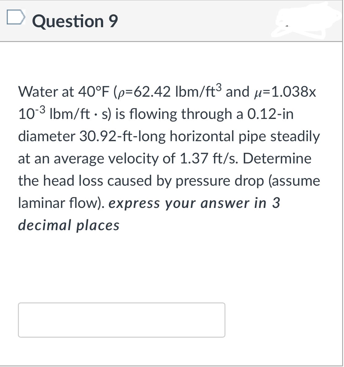 Question 9
Water at 40°F (p=62.42 lbm/ft3 and u=1.038x
10-3
Ibm/ft · s) is flowing through a 0.12-in
diameter 30.92-ft-long horizontal pipe steadily
at an average velocity of 1.37 ft/s. Determine
the head loss caused by pressure drop (assume
laminar flow). express your answer in 3
decimal places

