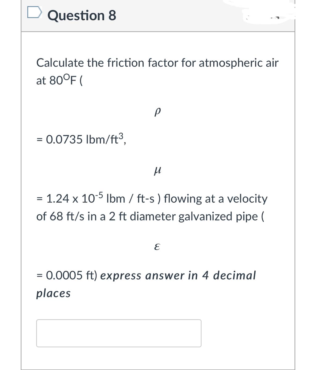 Question 8
Calculate the friction factor for atmospheric air
at 80°F (
= 0.0735 Ibm/ft³,
= 1.24 x 105 Ibm / ft-s ) flowing at a velocity
of 68 ft/s in a 2 ft diameter galvanized pipe (
= 0.0005 ft) express answer in 4 decimal
places
