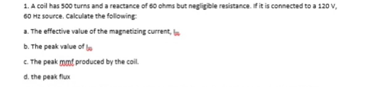 1. A coil has 500 turns and a reactance of 60 ohms but negligible resistance. If it is connected to a 120 V,
60 Hz source. Calculate the following:
a. The effective value of the magnetizing current,
b. The peak value of lo
C. The peak mmt produced by the coil.
d. the peak flux
