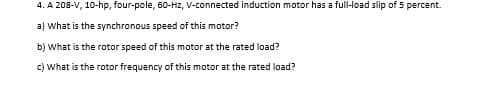 4. A 208-V, 10-hp, four-pole, 60-Hz, V-connected induction motor has a full-load slip of 5 percent.
a) What is the synchronous speed of this motor?
b) What is the rotor speed of this motor at the rated load?
c) What is the rotor frequency of this motor at the rated load?

