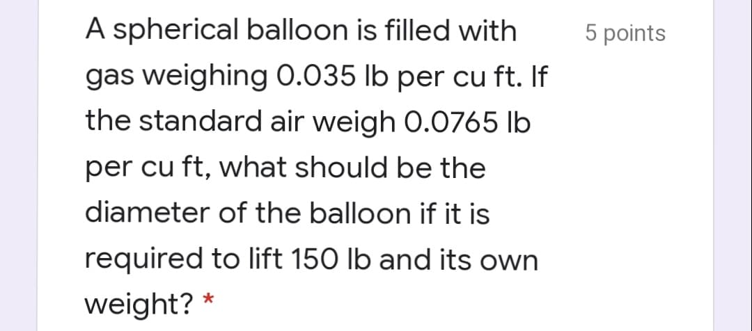 A spherical balloon is filled with
5 points
gas weighing 0.035 lb per cu ft. If
the standard air weigh 0.0765 lb
per cu ft, what should be the
diameter of the balloon if it is
required to lift 150 lb and its own
weight? *
