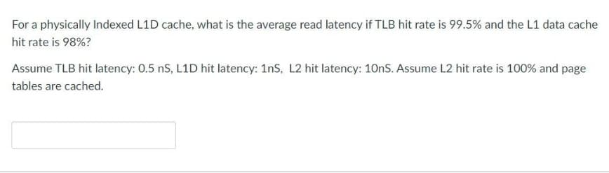 For a physically Indexed L1D cache, what is the average read latency if TLB hit rate is 99.5% and the L1 data cache
hit rate is 98%?
Assume TLB hit latency: 0.5 nS, L1D hit latency: 1ns, L2 hit latency: 10nS. Assume L2 hit rate is 100% and page
tables are cached.
