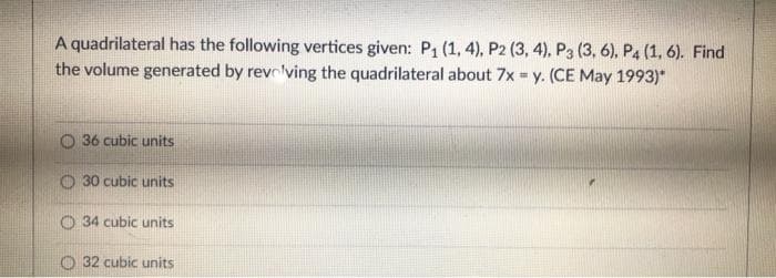 A quadrilateral has the following vertices given: P1 (1, 4), P2 (3, 4), P3 (3, 6), P4 (1, 6). Find
the volume generated by revrlving the quadrilateral about 7x = y. (CE May 1993)*
36 cubic units
O 30 cubic units
O 34 cubic units
O 32 cubic units
