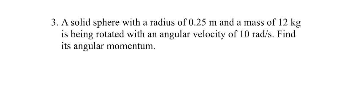 3. A solid sphere with a radius of 0.25 m and a mass of 12 kg
is being rotated with an angular velocity of 10 rad/s. Find
its angular momentum.
