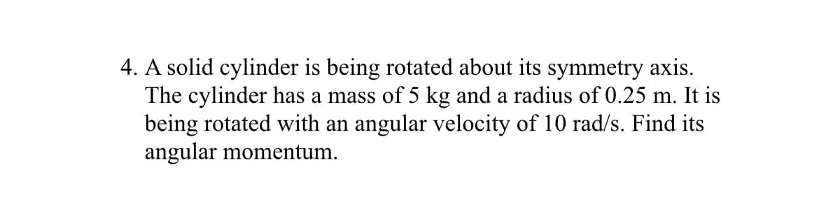 4. A solid cylinder is being rotated about its symmetry axis.
The cylinder has a mass of 5 kg and a radius of 0.25 m. It is
being rotated with an angular velocity of 10 rad/s. Find its
angular momentum.
