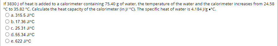 If 3830 J of heat is added to a calorimeter containing 75.40 g of water, the temperature of the water and the calorimeter increases from 24.58
°C to 35.82 °C. Calculate the heat capacity of the calorimeter (in J/ °C). The specific heat of water is 4.184 J/g •°C.
O a. 315.5 J/°C
O b. 17.36 J/°C
O C. 25.31 J/°C
d. 55.34 J/°C
e. 622 J/°C
