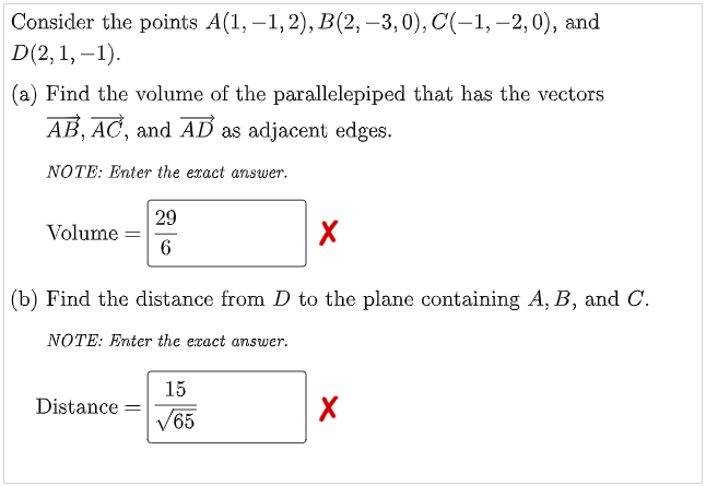 Consider the points A(1, –1,2), B(2, –3,0), C(-1, –2,0), and
D(2, 1, –1).
(a) Find the volume of the parallelepiped that has the vectors
AB, AC, and AD as adjacent edges.
NOTE: Enter the exact answer.
29
Volume
(b) Find the distance from D to the plane containing A, B, and C.
NOTE: Enter the exact answer.
15
Distance =
V65
