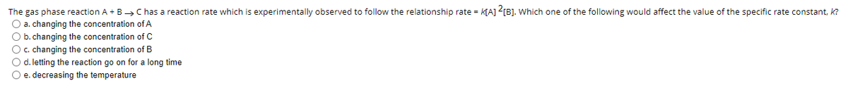The gas phase reaction A + B C has a reaction rate which is experimentally observed to follow the relationship rate = k[A] <[B]. Which one of the following would affect the value of the specific rate constant, k?
O a. changing the concentration of A
O b. changing the concentration of C
O c. changing the concentration of B
O d. letting the reaction go on for a long time
O e. decreasing the temperature
