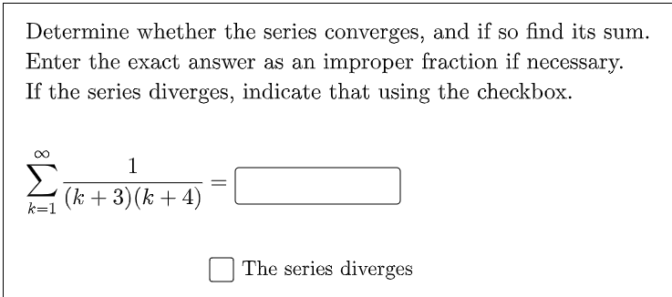 Determine whether the series converges, and if so find its sum.
Enter the exact answer as an improper fraction if necessary.
If the series diverges, indicate that using the checkbox.
1
(k + 3)(k + 4)
k=1
The series diverges
