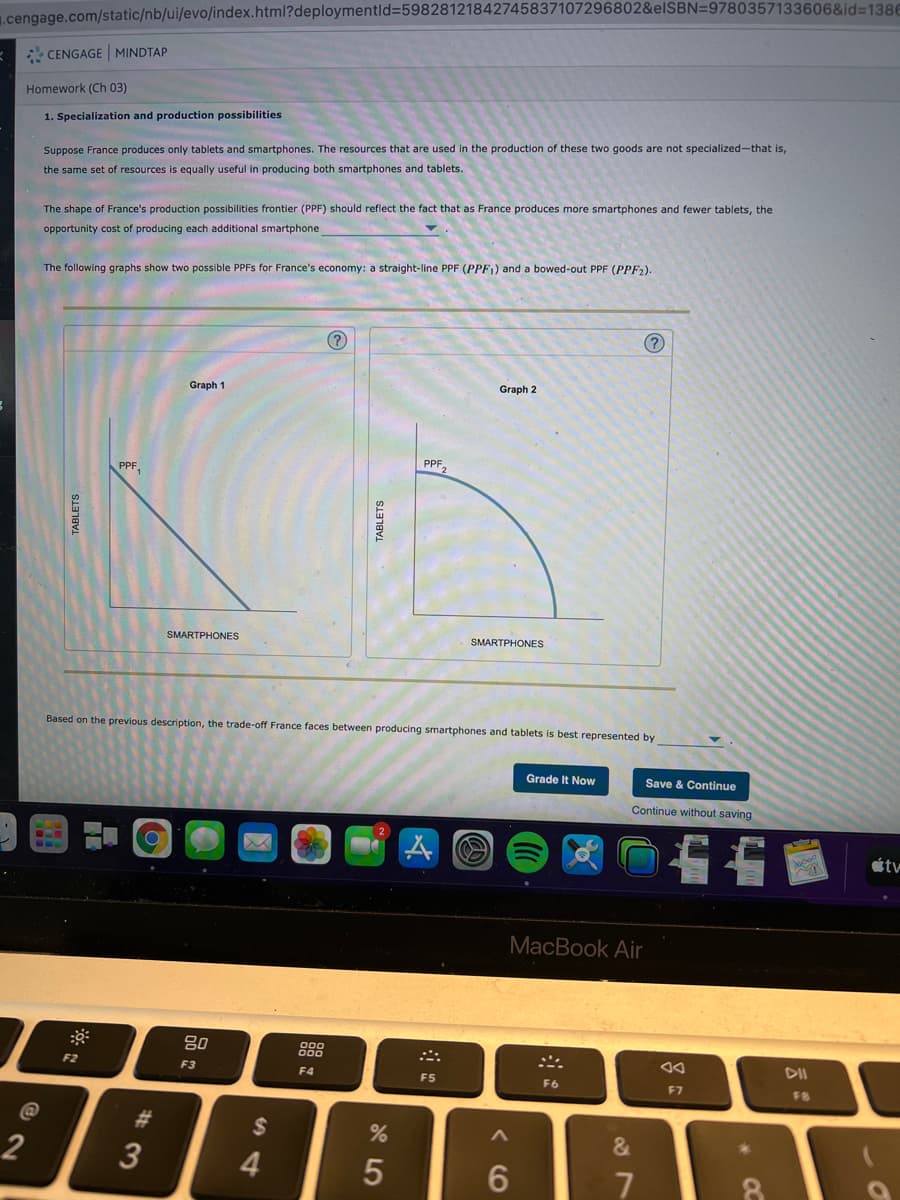 1.cengage.com/static/nb/ui/evo/index.html?deploymentld%=59828121842745837107296802&elSBN=9780357133606&id=1386
* CENGAGE MINDTAP
Homework (Ch 03)
1. Specialization and production possibilities
Suppose France produces only tablets and smartphones. The resources that are used in the production of these two goods are not specialized-that is,
the same set of resources is equally useful in producing both smartphones and tablets.
The shape of France's production possibilities frontier (PPF) should reflect the fact that as France produces more smartphones and fewer tablets, the
opportunity cost of producing each additional smartphone
The following graphs show two possible PPFS for France's economy: a straight-line PPF (PPF1) and a bowed-out PPF (PPF2).
(?)
Graph 1
Graph 2
PPF
PPF,
SMARTPHONES
SMARTPHONES
Based on the previous description, the trade-off France faces between producing smartphones and tablets is best represented by
Grade It Now
Save & Continue
Continue without saving
étv
MacBook Air
80
DII
F2
F3
F4
F5
F6
F7
#3
24
2
3
4.
6
TABLETS
TABLETS
