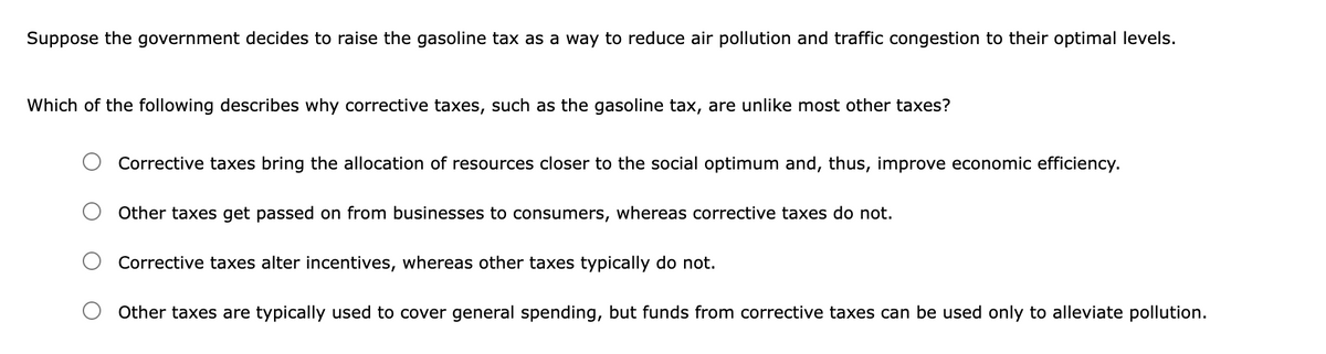 Suppose the government decides to raise the gasoline tax as a way to reduce air pollution and traffic congestion to their optimal levels.
Which of the following describes why corrective taxes, such as the gasoline tax, are unlike most other taxes?
Corrective taxes bring the allocation of resources closer to the social optimum and, thus, improve economic efficiency.
Other taxes get passed on from businesses to consumers, whereas corrective taxes do not.
Corrective taxes alter incentives, whereas other taxes typically do not.
Other taxes are typically used to cover general spending, but funds from corrective taxes can be used only to alleviate pollution.
