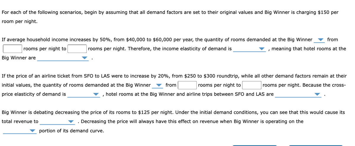 For each of the following scenarios, begin by assuming that all demand factors are set to their original values and Big Winner is charging $150 per
room per night.
If average household income increases by 50%, from $40,000 to $60,000 per year, the quantity of rooms demanded at the Big Winner
from
rooms per night to
rooms per night. Therefore, the income elasticity of demand is
meaning that hotel rooms at the
Big Winner are
If the price of an airline ticket from SFO to LAS were to increase by 20%, from $250 to $300 roundtrip, while all other demand factors remain at their
initial values, the quantity of rooms demanded at the Big Winner
from
rooms per night to
rooms per night. Because the cross-
price elasticity of demand is
, hotel rooms at the Big Winner and airline trips between SFO and LAS are
Big Winner is debating decreasing the price of its rooms to $125 per night. Under the initial demand conditions, you can see that this would cause its
total revenue to
Decreasing the price will always have this effect on revenue when Big Winner is operating on the
portion of its demand curve.
