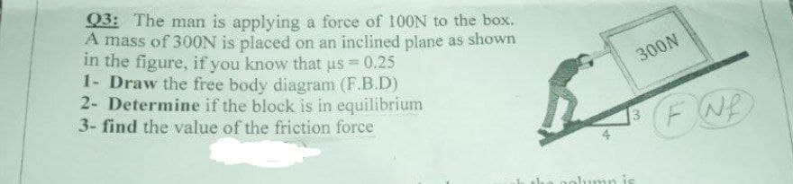 Q3: The man is applying a force of 100N to the box.
A mass of 300N is placed on an inclined plane as shown
in the figure, if you know that us = 0.25
1- Draw the free body diagram (F.B.D)
2- Determine if the block is in equilibrium
3- find the value of the friction force
300N
FNE
alumn is
