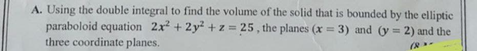 A. Using the double integral to find the volume of the solid that is bounded by the elliptic
paraboloid equation 2x2 + 2y² +z = 25, the planes (x 3) and (y 2) and the
three coordinate planes.
%3D
%3D
(8
