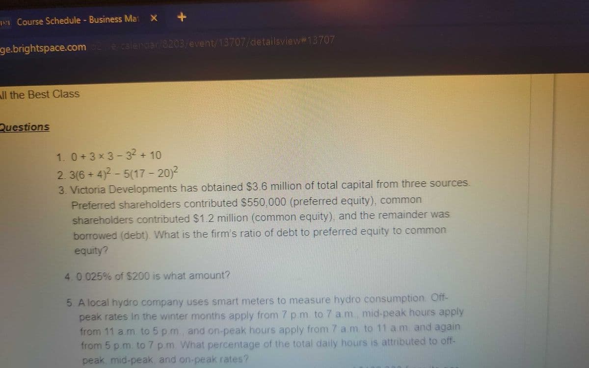 +
STATE
per Course Schedule - Business Mat
ge.brightspace.com/02/e/calendar/8203/event/13707/detailsview #13707
All the Best Class
Questions
1. 0+3×3-32 + 10
2.3(6+4)²-5(17 - 20)²
3. Victoria Developments has obtained $3.6 million of total capital from three sources.
Preferred shareholders contributed $550,000 (preferred equity), common
shareholders contributed $1.2 million (common equity), and the remainder was
borrowed (debt). What is the firm's ratio of debt to preferred equity to common
equity?
4.0.025% of $200 is what amount?
5. A local hydro company uses smart meters to measure hydro consumption. Off-
peak rates in the winter months apply from 7 p.m. to 7 a.m. mid-peak hours apply
from 11 a.m. to 5 p.m., and on-peak hours apply from 7 am to 11 a.m. and again
from 5 p.m. to 7 p.m. What percentage of the total daily hours is attributed to off-
peak, mid-peak, and on-peak rates?