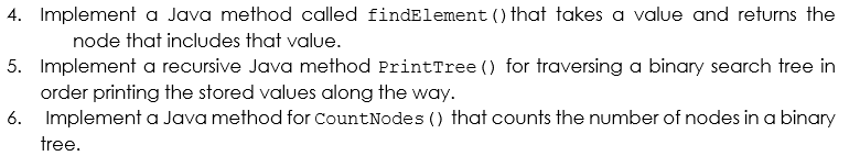 4. Implement a Java method called findElement () that takes a value and returns the
node that includes that value.
5. Implement a recursive Java method PrintTree () for traversing a binary search tree in
order printing the stored values along the way.
6. Implement a Java method for CountNodes () that counts the number of nodes in a binary
tree.
