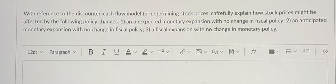 With reference to the discounted cash flow model for determining stock prices, cafrefully explain how stock prices might be
affected by the following policy changes: 1) an unexpected monetary expansion with no change in fiscal policy; 2) an anticipated
monetary expansion with no change in fiscal policy; 3) a fiscal expansion with no change in monetary policy.
12pt v
Paragraph v
B
A v
To
