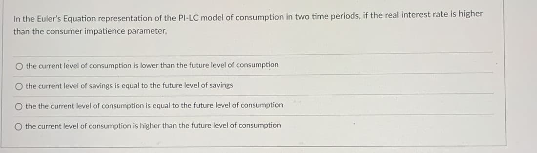 In the Euler's Equation representation of the PI-LC model of consumption in two time periods, if the real interest rate is higher
than the consumer impatience parameter,
O the current level of consumption is lower than the future level of consumption
O the current level of savings is equal to the future level of savings
O the the current level of consumption is equal to the future level of consumption
O the current level of consumption is higher than the future level of consumption

