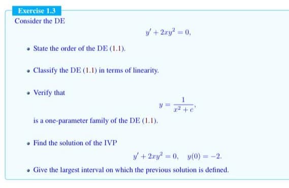 Exercise 1.3
Consider the DE
y + 2ry? 0,
%3D
• State the order of the DE (1.1).
• Classify the DE (1.1) in terms of linearity.
• Verify that
1
a2 +e'
is a one-parameter family of the DE (1.1).
• Find the solution of the IVP
y + 2.ry? = 0, y(0) = -2.
Give the largest interval on which the previous solution is defined.
