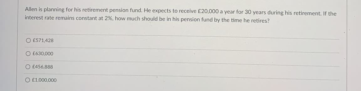 Allen is planning for his retirement pension fund. He expects to receive £20,000 a year for 30 years during his retirement. If the
interest rate remains constant at 2%, how much should be in his pension fund by the time he retires?
O £571,428
O £630,000
£456,888
O £1,000,000

