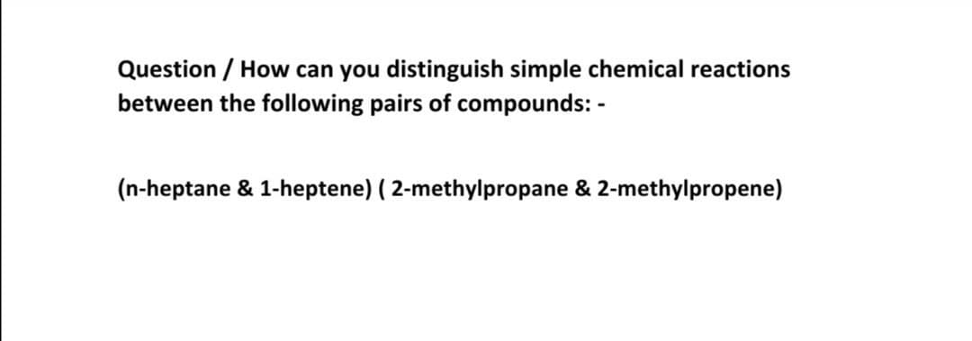 Question / How can you distinguish simple chemical reactions
between the following pairs of compounds: -
(n-heptane & 1-heptene) ( 2-methylpropane & 2-methylpropene)
