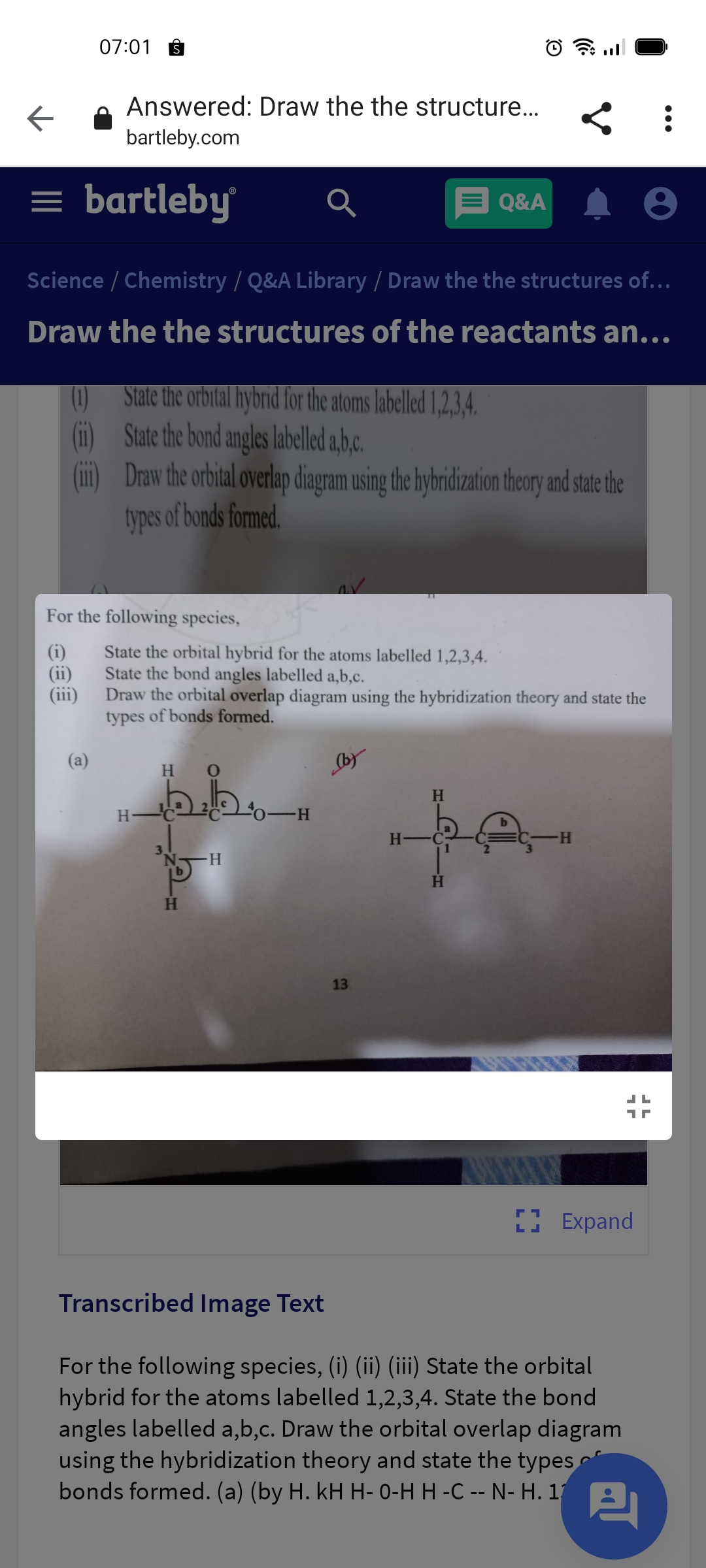 07:01
Answered: Draw the the structure..
bartleby.com
= bartleby
E Q&A
Science / Chemistry / Q&A Library / Draw the the structures of...
Draw the the structures of the reactants an...
State the orbital hybrid for the atoms labelled 1,2,3,4.
(0)
State the bond angles labelled a,b.c.
Draw the orbital overlap diagram using the hybridization theory and state the
types of bonds formed,
For the following species,
State the orbital hybrid for the atoms labelled 1,2,3,4.
State the bond angles labelled a,b,c.
Draw the orbital overlap diagram using the hybridization theory and state the
types of bonds formed.
(ii)
(a)
by
H.
H.
H.
H -C
H-
H
13
I Expand
Transcribed Image Text
For the following species, (i) (ii) (iii) State the orbital
hybrid for the atoms labelled 1,2,3,4. State the bond
angles labelled a,b,c. Draw the orbital overlap diagram
using the hybridization theory and state the types
bonds formed. (a) (by H. kH H- 0-H H -C -- N- H. 1 A.

