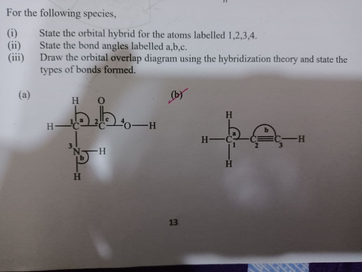 For the following species,
(i)
(ii)
(iii)
State the orbital hybrid for the atoms labelled 1,2,3,4.
State the bond angles labelled a,b,c.
Draw the orbital overlap diagram using the hybridization theory and state the
types of bonds formed.
(a)
(by
H.
kH
H-
0-H
H -C
--
N-
H.
13
